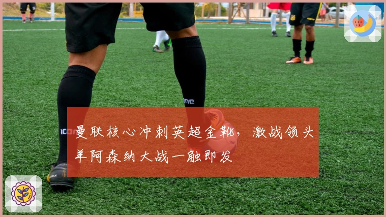 曼联核心冲刺英超金靴，激战领头羊阿森纳大战一触即发