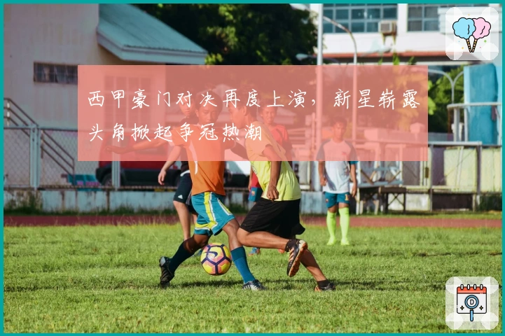 西甲豪门对决再度上演，新星崭露头角掀起争冠热潮