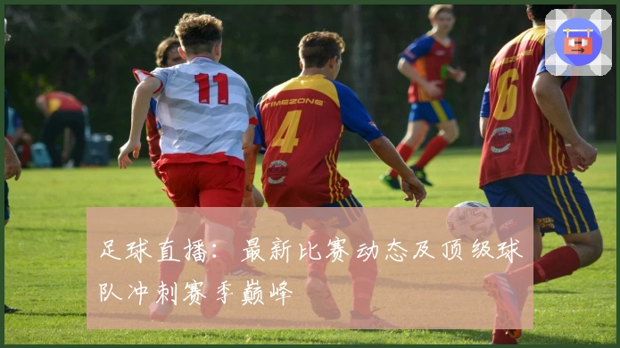 足球直播：最新比赛动态及顶级球队冲刺赛季巅峰