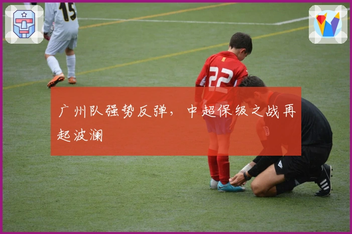 广州队强势反弹，中超保级之战再起波澜