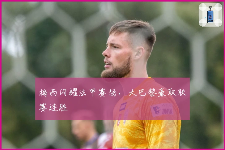 梅西闪耀法甲赛场，大巴黎豪取联赛连胜