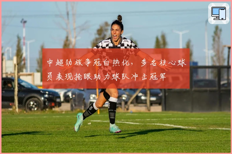 中超劲旅争冠白热化，多名核心球员表现抢眼助力球队冲击冠军