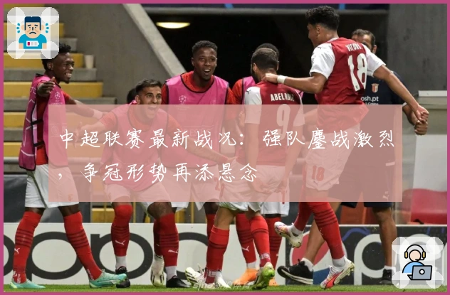 中超联赛最新战况：强队鏖战激烈，争冠形势再添悬念